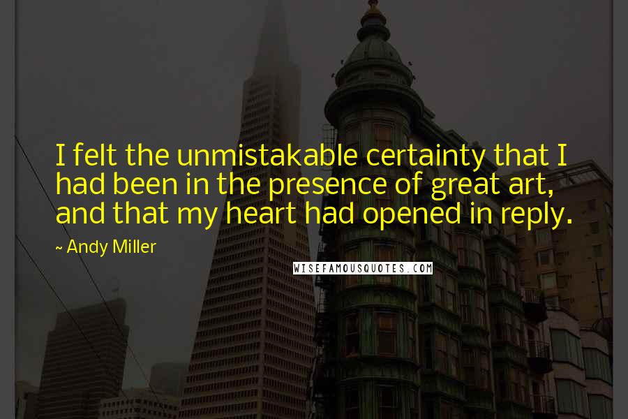 Andy Miller Quotes: I felt the unmistakable certainty that I had been in the presence of great art, and that my heart had opened in reply.