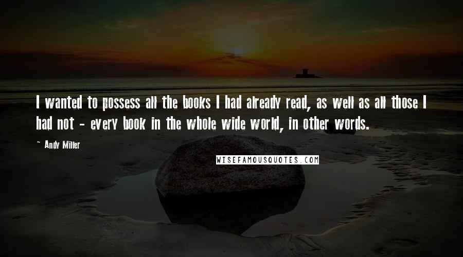 Andy Miller Quotes: I wanted to possess all the books I had already read, as well as all those I had not - every book in the whole wide world, in other words.