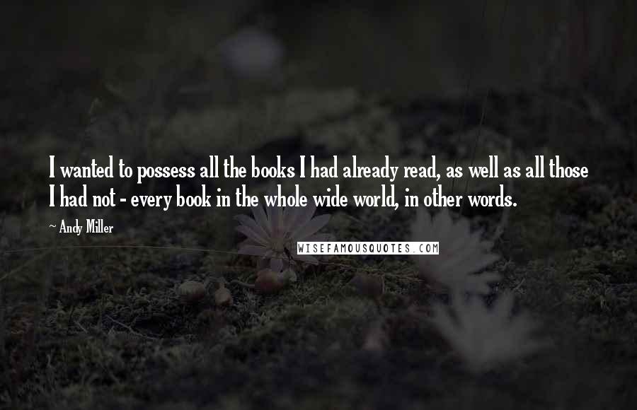 Andy Miller Quotes: I wanted to possess all the books I had already read, as well as all those I had not - every book in the whole wide world, in other words.