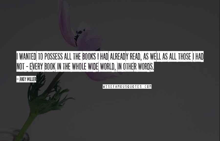 Andy Miller Quotes: I wanted to possess all the books I had already read, as well as all those I had not - every book in the whole wide world, in other words.