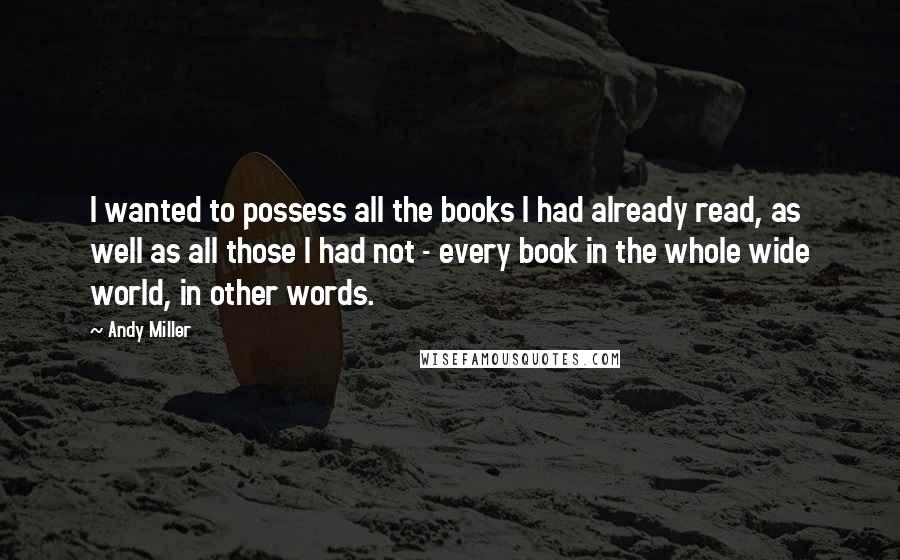 Andy Miller Quotes: I wanted to possess all the books I had already read, as well as all those I had not - every book in the whole wide world, in other words.