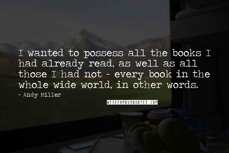 Andy Miller Quotes: I wanted to possess all the books I had already read, as well as all those I had not - every book in the whole wide world, in other words.