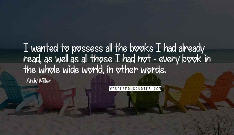 Andy Miller Quotes: I wanted to possess all the books I had already read, as well as all those I had not - every book in the whole wide world, in other words.