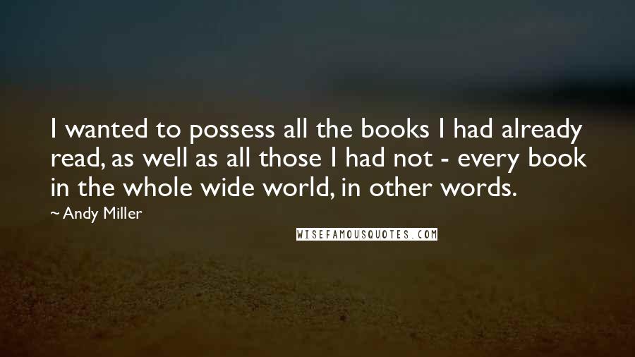 Andy Miller Quotes: I wanted to possess all the books I had already read, as well as all those I had not - every book in the whole wide world, in other words.