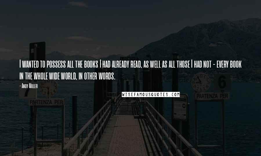 Andy Miller Quotes: I wanted to possess all the books I had already read, as well as all those I had not - every book in the whole wide world, in other words.