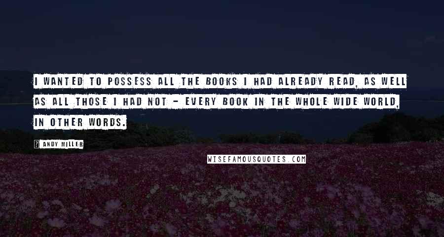 Andy Miller Quotes: I wanted to possess all the books I had already read, as well as all those I had not - every book in the whole wide world, in other words.