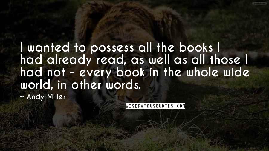 Andy Miller Quotes: I wanted to possess all the books I had already read, as well as all those I had not - every book in the whole wide world, in other words.