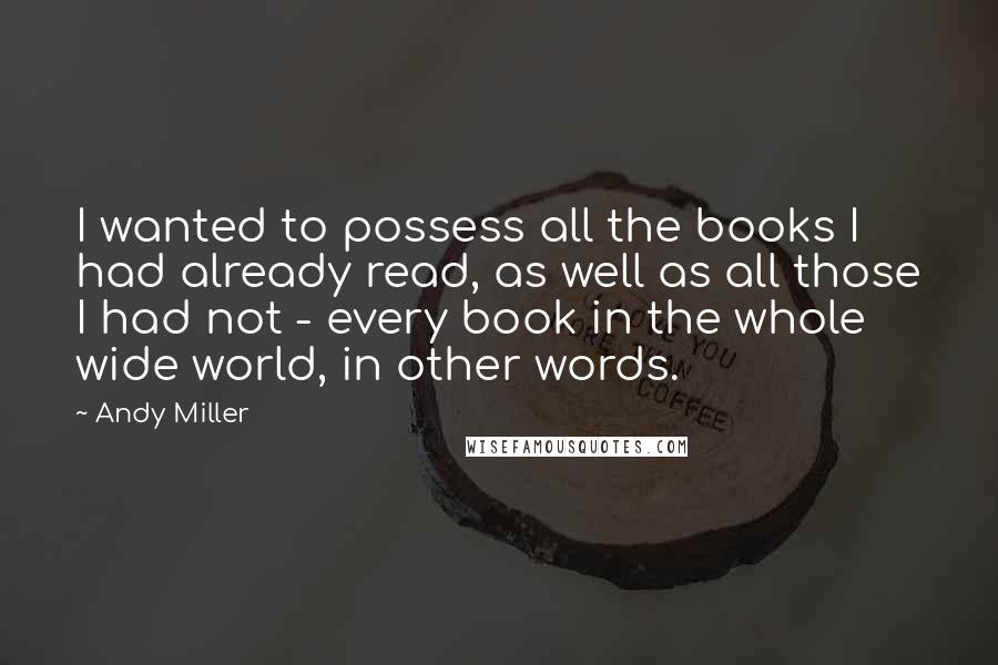 Andy Miller Quotes: I wanted to possess all the books I had already read, as well as all those I had not - every book in the whole wide world, in other words.