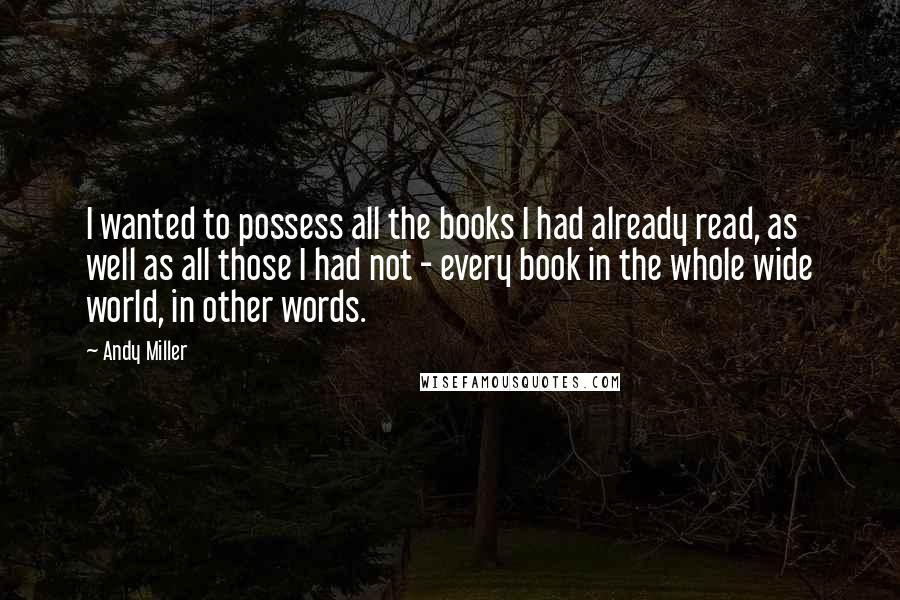 Andy Miller Quotes: I wanted to possess all the books I had already read, as well as all those I had not - every book in the whole wide world, in other words.