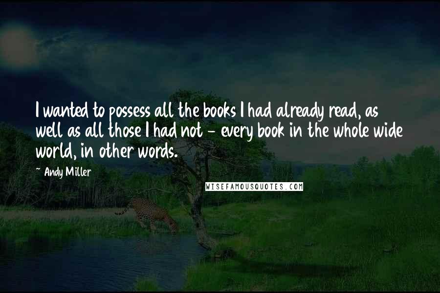 Andy Miller Quotes: I wanted to possess all the books I had already read, as well as all those I had not - every book in the whole wide world, in other words.