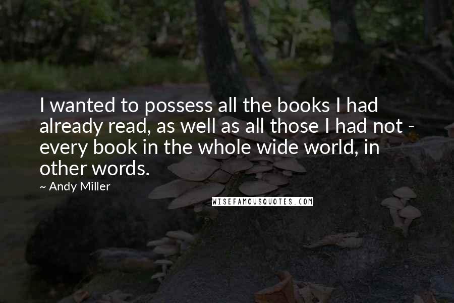 Andy Miller Quotes: I wanted to possess all the books I had already read, as well as all those I had not - every book in the whole wide world, in other words.