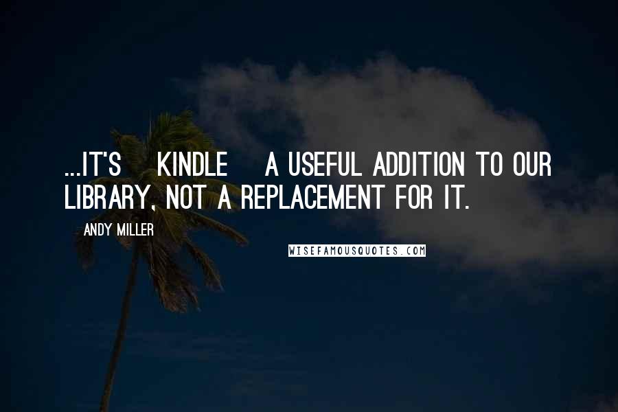 Andy Miller Quotes: ...It's [kindle] a useful addition to our library, not a replacement for it.