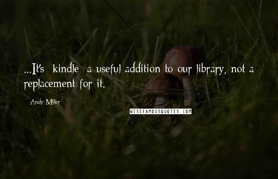 Andy Miller Quotes: ...It's [kindle] a useful addition to our library, not a replacement for it.