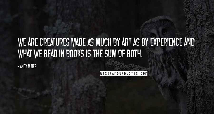 Andy Miller Quotes: We are creatures made as much by art as by experience and what we read in books is the sum of both.
