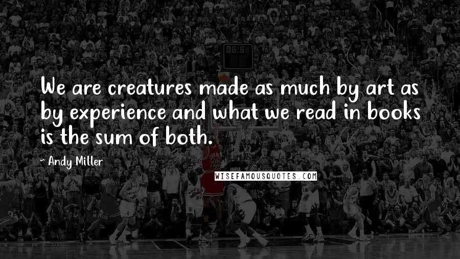 Andy Miller Quotes: We are creatures made as much by art as by experience and what we read in books is the sum of both.