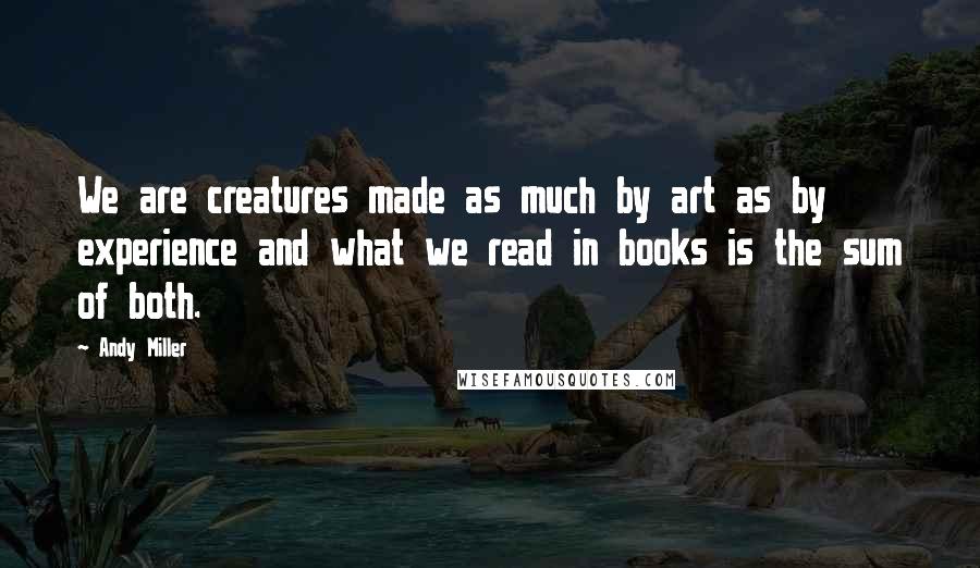 Andy Miller Quotes: We are creatures made as much by art as by experience and what we read in books is the sum of both.