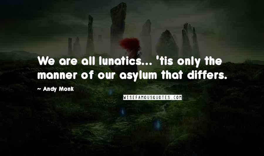 Andy Monk Quotes: We are all lunatics... 'tis only the manner of our asylum that differs.