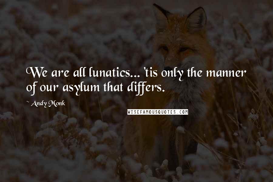 Andy Monk Quotes: We are all lunatics... 'tis only the manner of our asylum that differs.