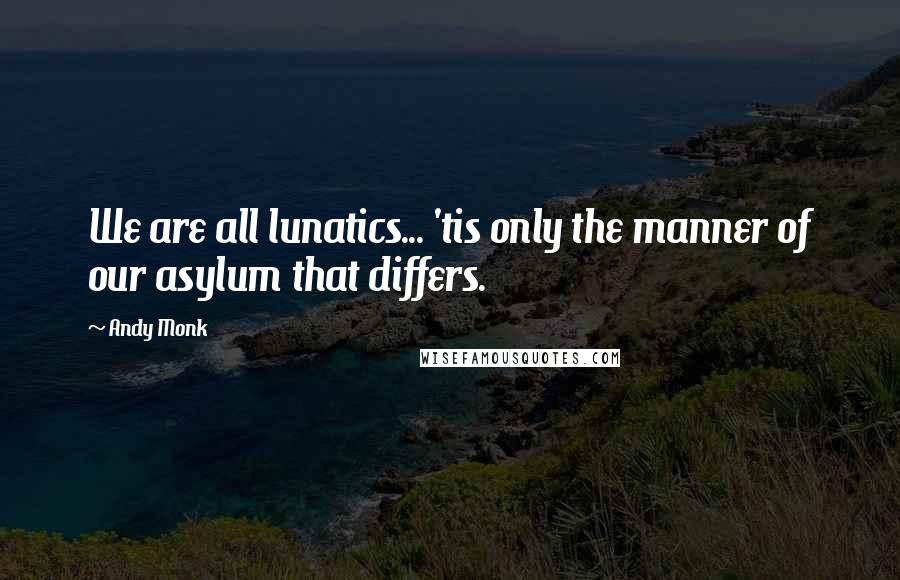 Andy Monk Quotes: We are all lunatics... 'tis only the manner of our asylum that differs.