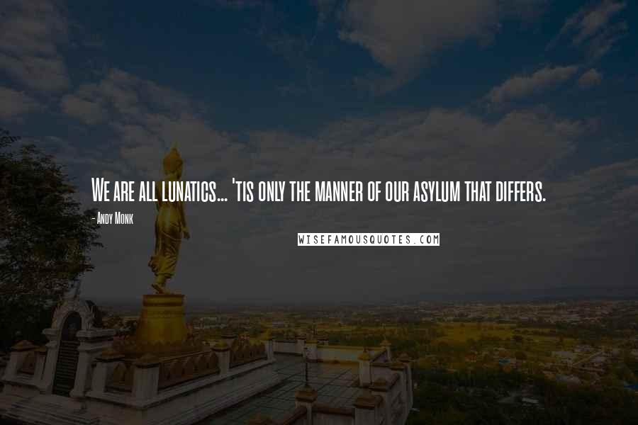 Andy Monk Quotes: We are all lunatics... 'tis only the manner of our asylum that differs.