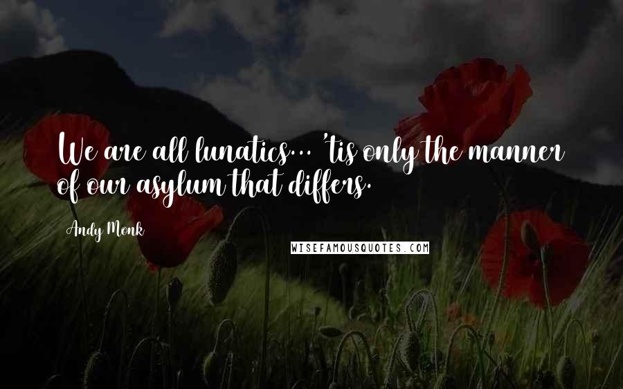 Andy Monk Quotes: We are all lunatics... 'tis only the manner of our asylum that differs.