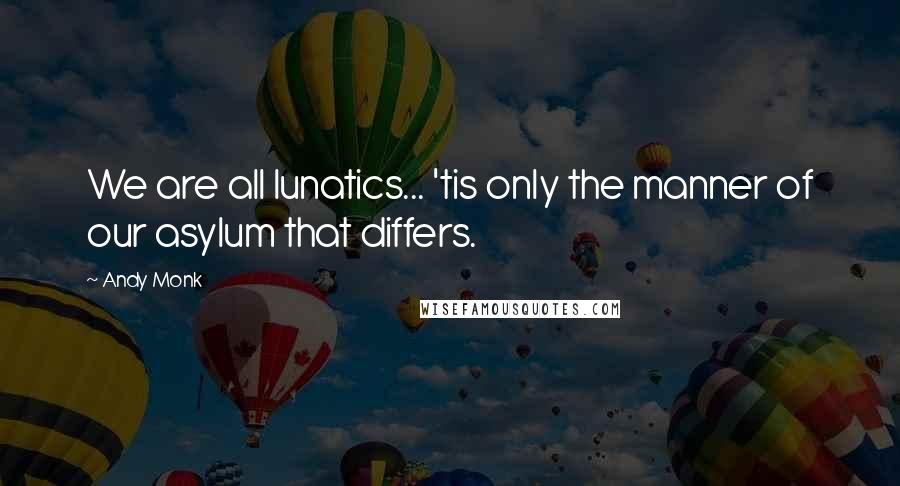 Andy Monk Quotes: We are all lunatics... 'tis only the manner of our asylum that differs.