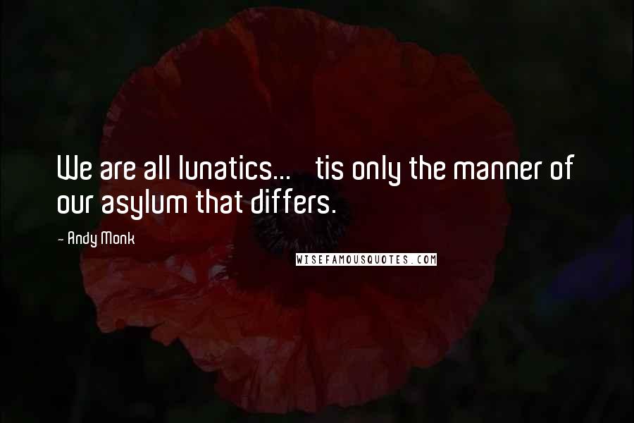 Andy Monk Quotes: We are all lunatics... 'tis only the manner of our asylum that differs.
