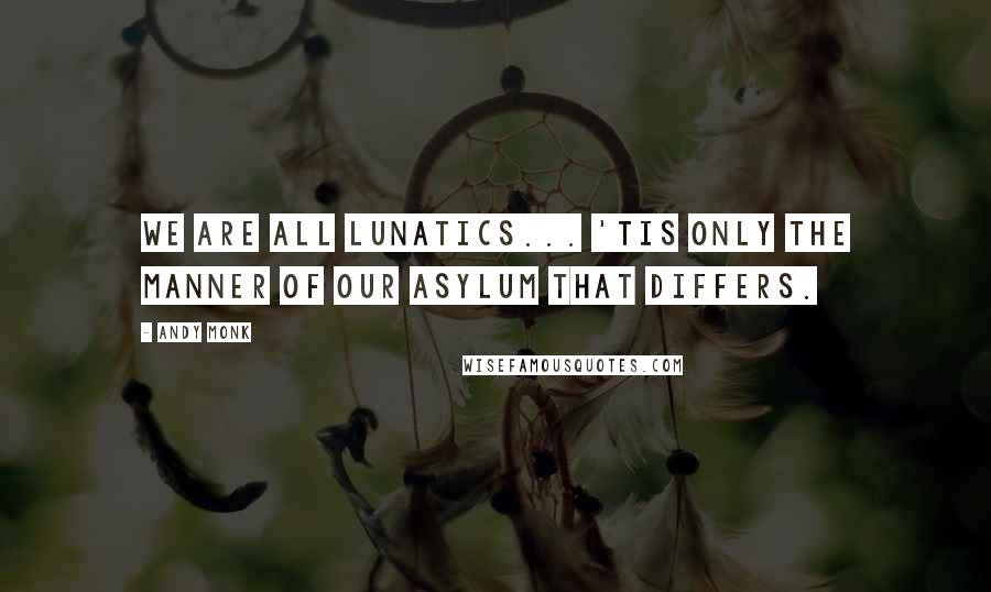 Andy Monk Quotes: We are all lunatics... 'tis only the manner of our asylum that differs.