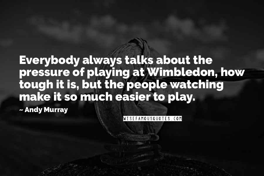 Andy Murray Quotes: Everybody always talks about the pressure of playing at Wimbledon, how tough it is, but the people watching make it so much easier to play.