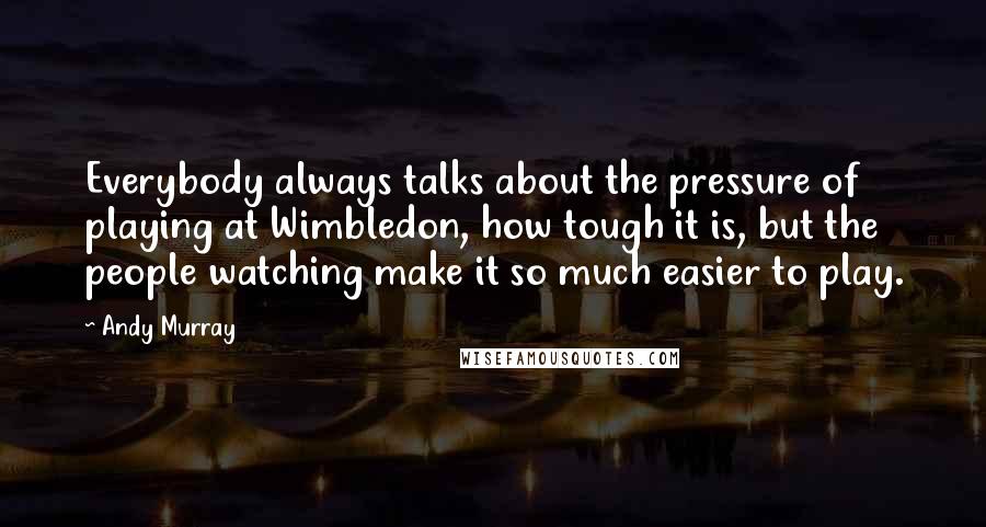 Andy Murray Quotes: Everybody always talks about the pressure of playing at Wimbledon, how tough it is, but the people watching make it so much easier to play.