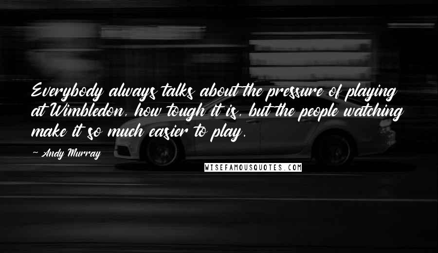 Andy Murray Quotes: Everybody always talks about the pressure of playing at Wimbledon, how tough it is, but the people watching make it so much easier to play.