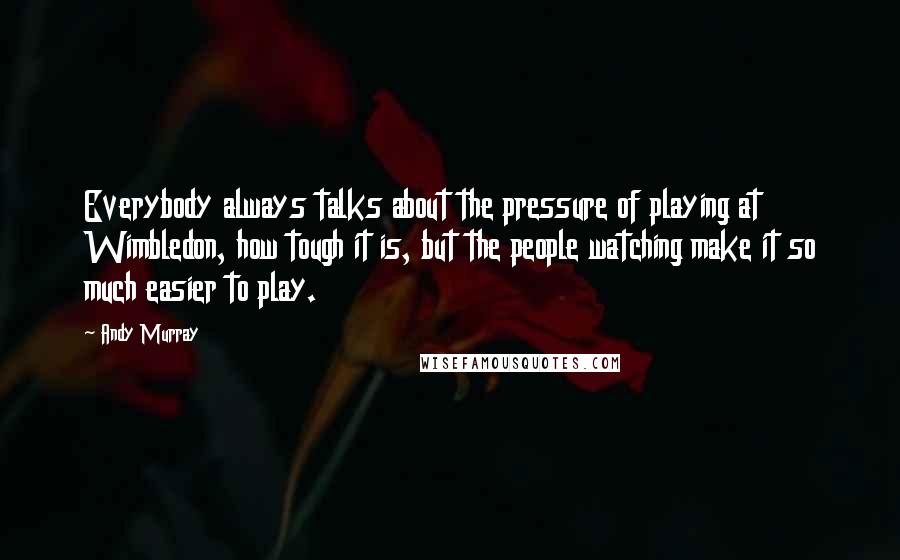 Andy Murray Quotes: Everybody always talks about the pressure of playing at Wimbledon, how tough it is, but the people watching make it so much easier to play.