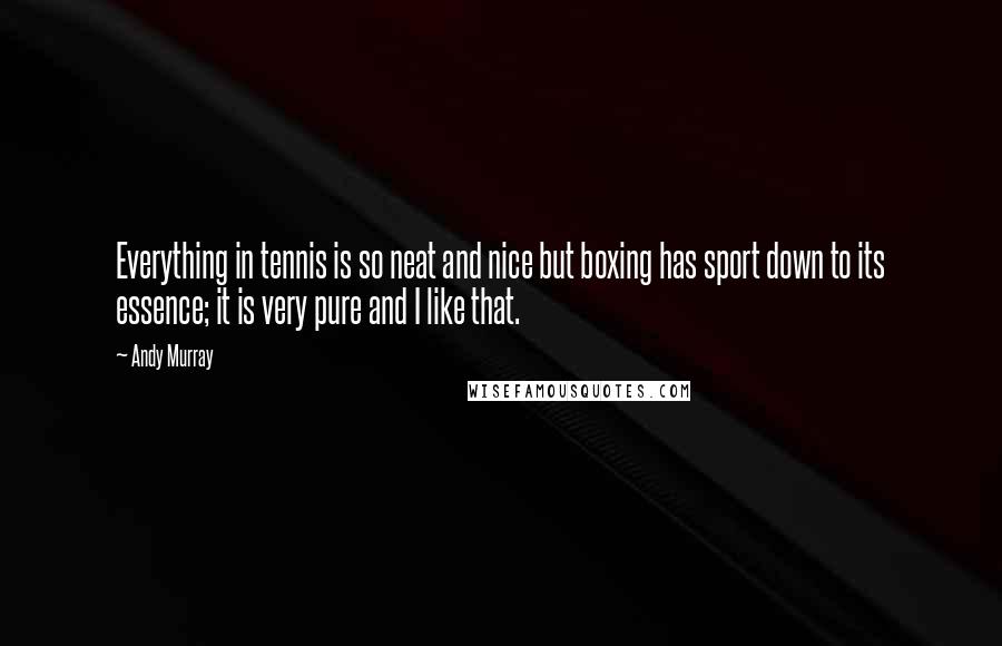 Andy Murray Quotes: Everything in tennis is so neat and nice but boxing has sport down to its essence; it is very pure and I like that.