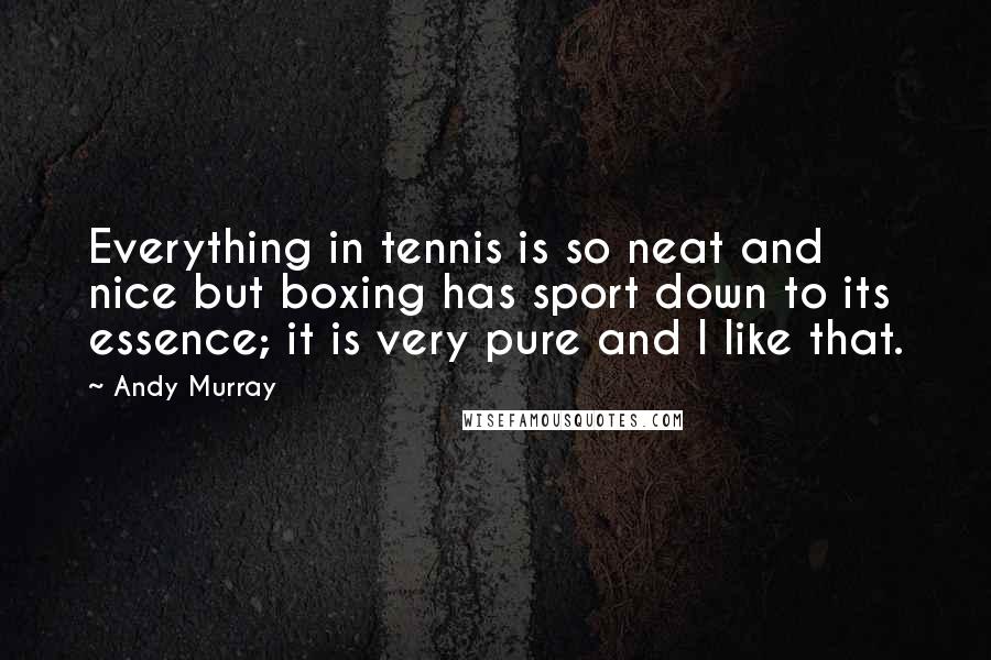Andy Murray Quotes: Everything in tennis is so neat and nice but boxing has sport down to its essence; it is very pure and I like that.