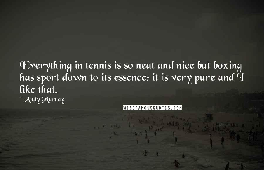 Andy Murray Quotes: Everything in tennis is so neat and nice but boxing has sport down to its essence; it is very pure and I like that.