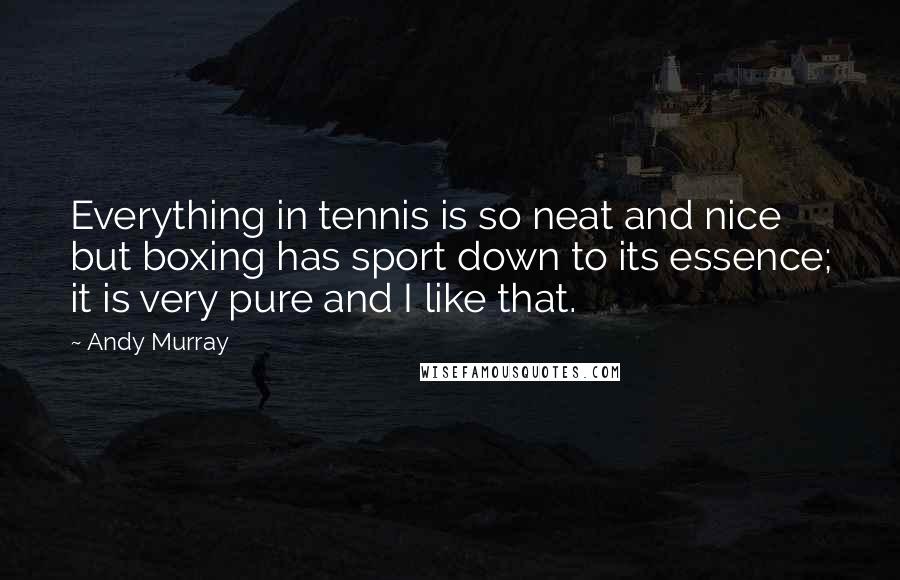 Andy Murray Quotes: Everything in tennis is so neat and nice but boxing has sport down to its essence; it is very pure and I like that.
