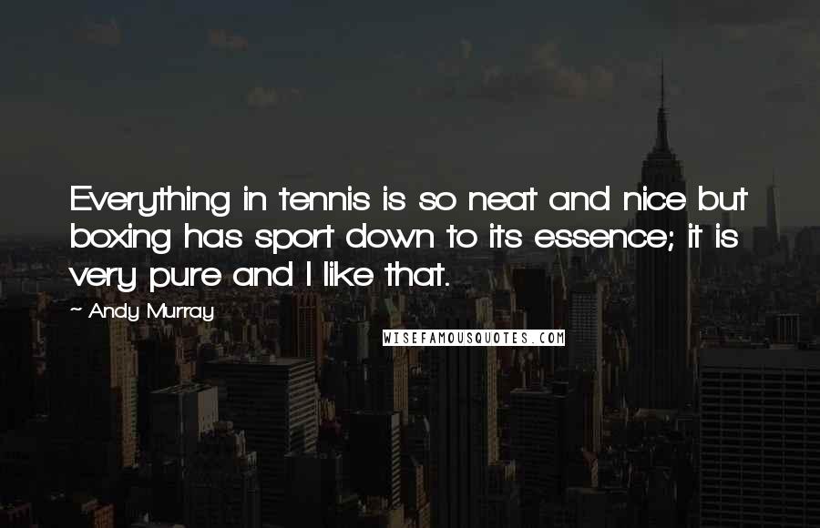 Andy Murray Quotes: Everything in tennis is so neat and nice but boxing has sport down to its essence; it is very pure and I like that.