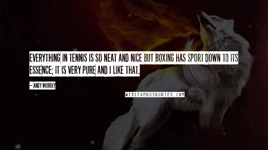 Andy Murray Quotes: Everything in tennis is so neat and nice but boxing has sport down to its essence; it is very pure and I like that.