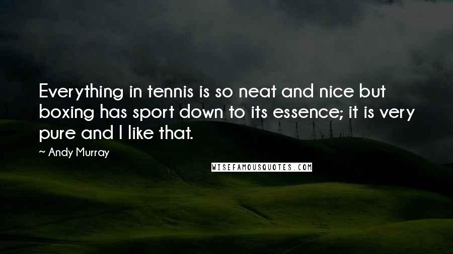 Andy Murray Quotes: Everything in tennis is so neat and nice but boxing has sport down to its essence; it is very pure and I like that.