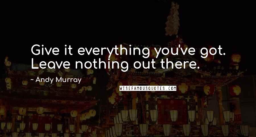 Andy Murray Quotes: Give it everything you've got. Leave nothing out there.