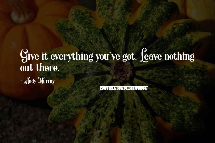 Andy Murray Quotes: Give it everything you've got. Leave nothing out there.