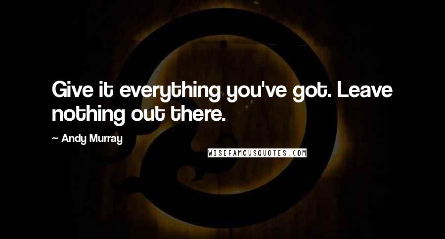 Andy Murray Quotes: Give it everything you've got. Leave nothing out there.