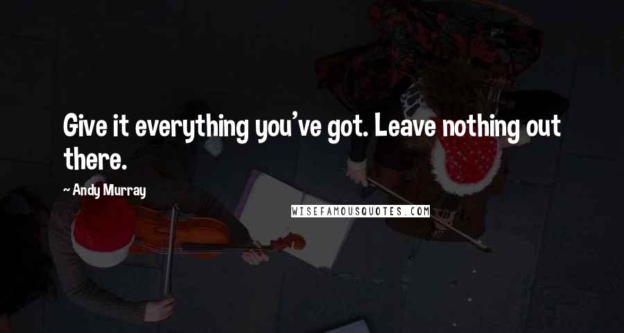 Andy Murray Quotes: Give it everything you've got. Leave nothing out there.