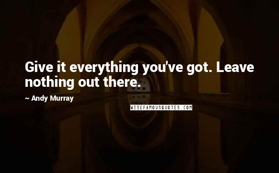 Andy Murray Quotes: Give it everything you've got. Leave nothing out there.