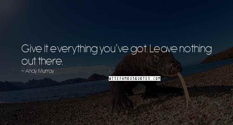 Andy Murray Quotes: Give it everything you've got. Leave nothing out there.