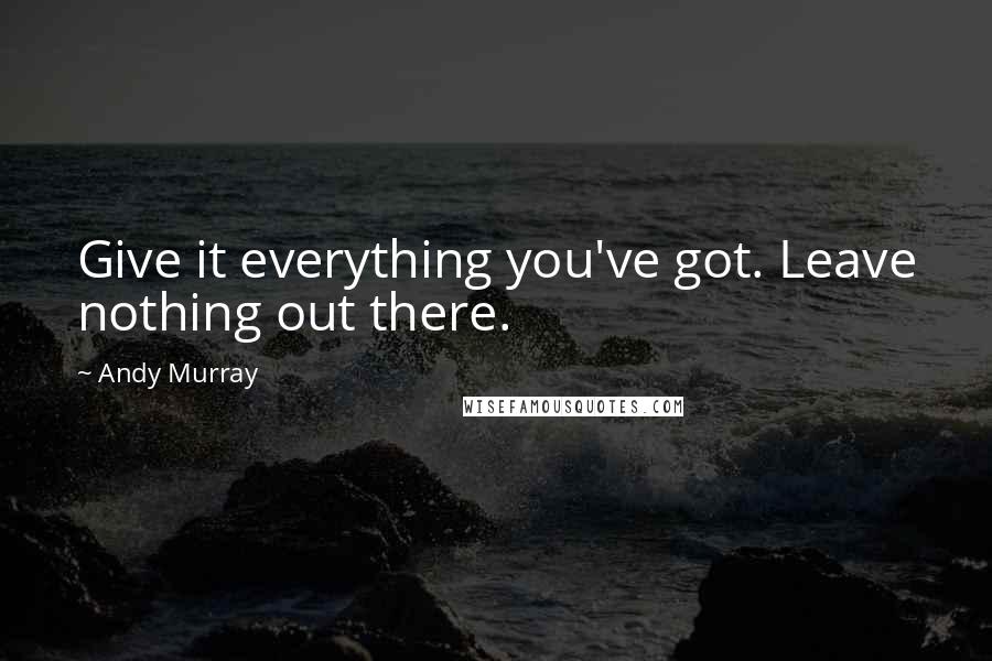 Andy Murray Quotes: Give it everything you've got. Leave nothing out there.