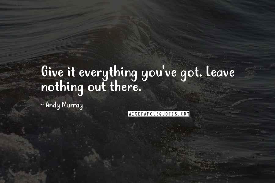Andy Murray Quotes: Give it everything you've got. Leave nothing out there.