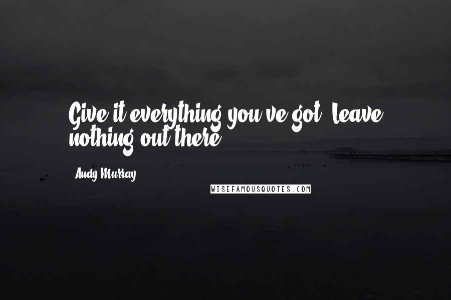 Andy Murray Quotes: Give it everything you've got. Leave nothing out there.