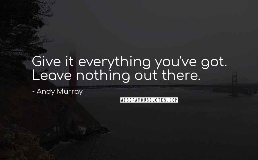 Andy Murray Quotes: Give it everything you've got. Leave nothing out there.