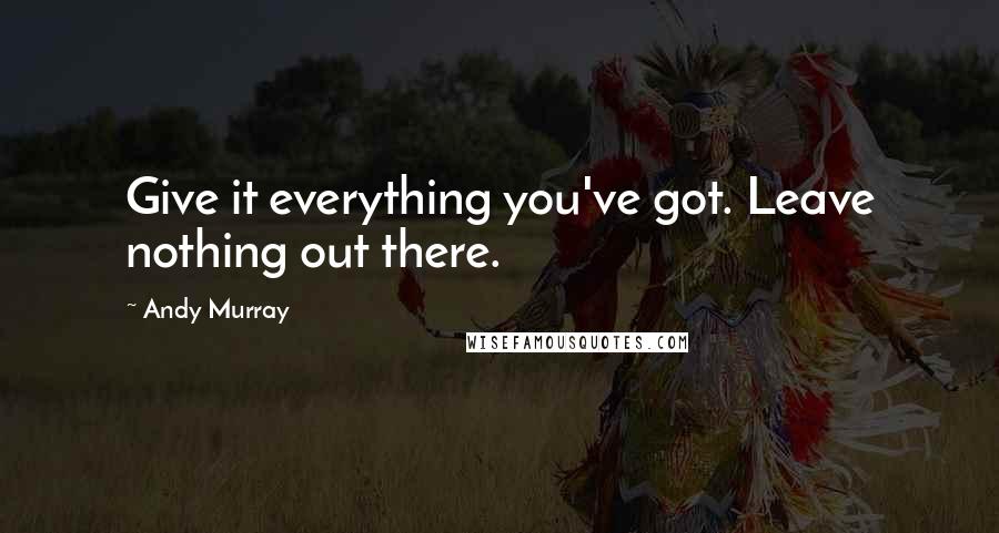 Andy Murray Quotes: Give it everything you've got. Leave nothing out there.